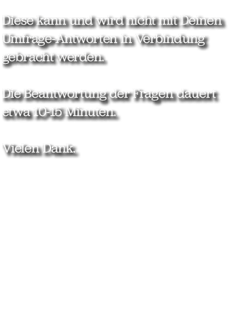 Diese kann und wird nicht mit Deinen Umfrage Antworten in Verbindung gebracht werden. Die Beantwortung der Fragen dau...