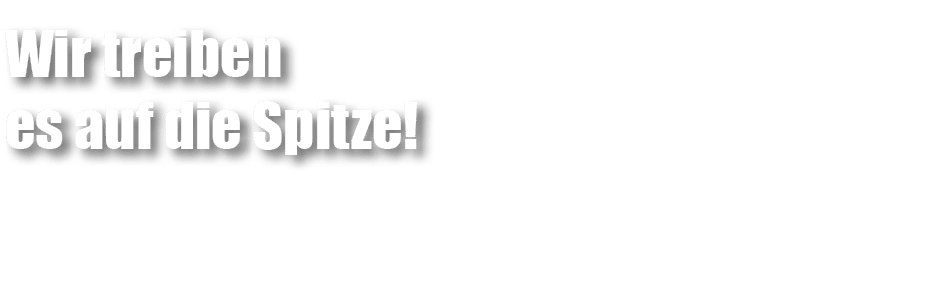 Wir treiben es auf die Spitze!
